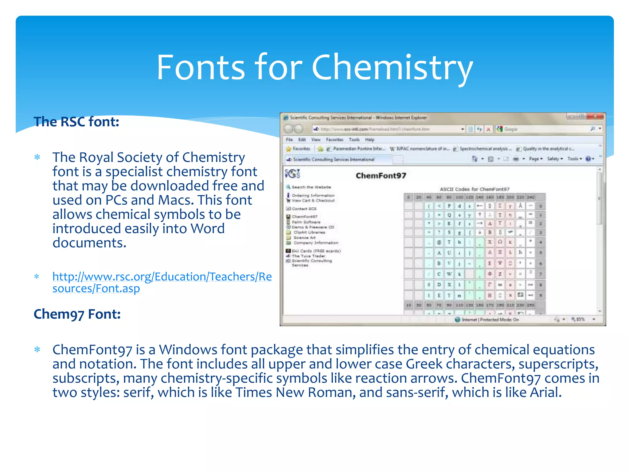 The RSC font:
 The Royal Society of Chemistry
font is a specialist chemistry font
that may be downloaded free and
used on PCs and Macs. This font
allows chemical symbols to be
introduced easily into Word
documents.
 http://www.rsc.org/Education/Teachers/Re
sources/Font.asp
Fonts for Chemistry
Chem97 Font:
 ChemFont97 is a Windows font package that simplifies the entry of chemical equations
and notation. The font includes all upper and lower case Greek characters, superscripts,
subscripts, many chemistry-specific symbols like reaction arrows. ChemFont97 comes in
two styles: serif, which is like Times New Roman, and sans-serif, which is like Arial.
 