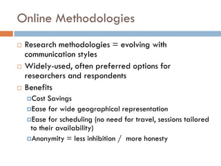 Online Methodologies
   Research methodologies = evolving with
    communication styles
   Widely-used, often preferred options for
    researchers and respondents
   Benefits
    Cost  Savings
    Ease for wide geographical representation
    Ease for scheduling (no need for travel, sessions tailored
     to their availability)
    Anonymity = less inhibition / more honesty
 