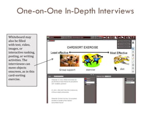 One-on-One In-Depth Interviews

Whiteboard may
also be filled
with text, video,
images, or
interactive ranking,
posting, or writing
activities. The
interviewee can
move objects
onscreen, as in this
card-sorting
exercise.
 