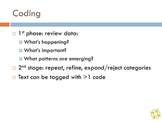 Coding
   1st phase: review data:
     What’s happening?
     What’s important?

     What patterns are emerging?

   2nd stage: repeat, refine, expand/reject categories
   Text can be tagged with >1 code
 