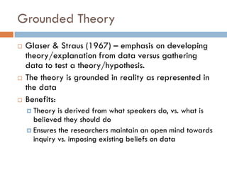 Grounded Theory
   Glaser & Straus (1967) – emphasis on developing
    theory/explanation from data versus gathering
    data to test a theory/hypothesis.
   The theory is grounded in reality as represented in
    the data
   Benefits:
     Theory  is derived from what speakers do, vs. what is
      believed they should do
     Ensures the researchers maintain an open mind towards
      inquiry vs. imposing existing beliefs on data
 