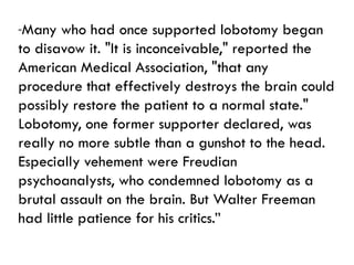 “Many who had once supported lobotomy began
to disavow it. "It is inconceivable," reported the
American Medical Association, "that any
procedure that effectively destroys the brain could
possibly restore the patient to a normal state."
Lobotomy, one former supporter declared, was
really no more subtle than a gunshot to the head.
Especially vehement were Freudian
psychoanalysts, who condemned lobotomy as a
brutal assault on the brain. But Walter Freeman
had little patience for his critics.”
 
