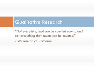 Qualitative Research
“Not everything that can be counted counts, and
not everything that counts can be counted.”
- William Bruce Cameron
 