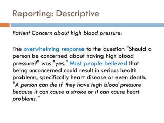 Reporting: Descriptive
Patient Concern about high blood pressure:

The overwhelming response to the question "Should a
person be concerned about having high blood
pressure?" was "yes." Most people believed that
being unconcerned could result in serious health
problems, specifically heart disease or even death.
"A person can die if they have high blood pressure
because it can cause a stroke or it can cause heart
problems."
 
