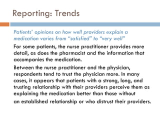 Reporting: Trends
Patients‟ opinions on how well providers explain a
medication varies from “satisfied” to “very well”
For some patients, the nurse practitioner provides more
detail, as does the pharmacist and the information that
accompanies the medication.
Between the nurse practitioner and the physician,
respondents tend to trust the physician more. In many
cases, it appears that patients with a strong, long, and
trusting relationship with their providers perceive them as
explaining the medication better than those without
an established relationship or who distrust their providers.
 