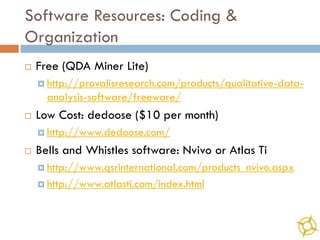 Software Resources: Coding &
Organization
   Free (QDA Miner Lite)
     http://provalisresearch.com/products/qualitative-data-
      analysis-software/freeware/
   Low Cost: dedoose ($10 per month)
     http://www.dedoose.com/

   Bells and Whistles software: Nvivo or Atlas Ti
     http://www.qsrinternational.com/products_nvivo.aspx

     http://www.atlasti.com/index.html
 