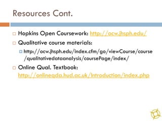 Resources Cont.
   Hopkins Open Coursework: http://ocw.jhsph.edu/
   Qualitative course materials:
     http://ocw.jhsph.edu/index.cfm/go/viewCourse/course
      /qualitativedataanalysis/coursePage/index/
   Online Qual. Textbook:
    http://onlineqda.hud.ac.uk/Introduction/index.php
 
