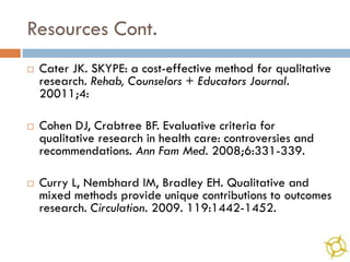 Resources Cont.
   Cater JK. SKYPE: a cost-effective method for qualitative
    research. Rehab, Counselors + Educators Journal.
    20011;4:

   Cohen DJ, Crabtree BF. Evaluative criteria for
    qualitative research in health care: controversies and
    recommendations. Ann Fam Med. 2008;6:331-339.

   Curry L, Nembhard IM, Bradley EH. Qualitative and
    mixed methods provide unique contributions to outcomes
    research. Circulation. 2009. 119:1442-1452.
 