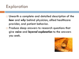 Exploration
   Unearth a complete and detailed description of the
    how and why behind physician, allied healthcare
    provider, and patient behavior.
   Produce deep answers to research questions that
    give voice and layered explanation to the answers
    you seek.
 