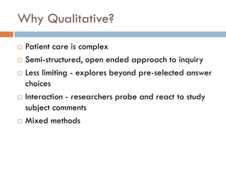 Why Qualitative?
   Patient care is complex
   Semi-structured, open ended approach to inquiry
   Less limiting - explores beyond pre-selected answer
    choices
   Interaction - researchers probe and react to study
    subject comments
   Mixed methods
 