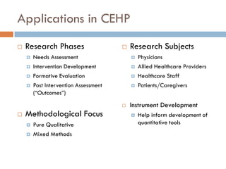 Applications in CEHP
   Research Phases                       Research Subjects
       Needs Assessment                      Physicians
       Intervention Development              Allied Healthcare Providers
       Formative Evaluation                  Healthcare Staff
       Post Intervention Assessment          Patients/Caregivers
        (“Outcomes”)
                                          Instrument Development
   Methodological Focus                      Help inform development of
       Pure Qualitative                       quantitative tools
       Mixed Methods
 
