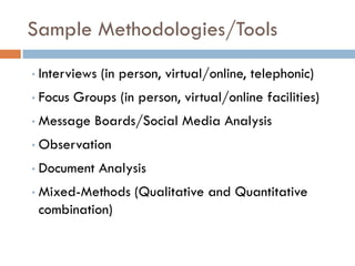Sample Methodologies/Tools
•   Interviews (in person, virtual/online, telephonic)
•   Focus Groups (in person, virtual/online facilities)
•   Message Boards/Social Media Analysis
•   Observation
•   Document Analysis
•   Mixed-Methods (Qualitative and Quantitative
    combination)
 
