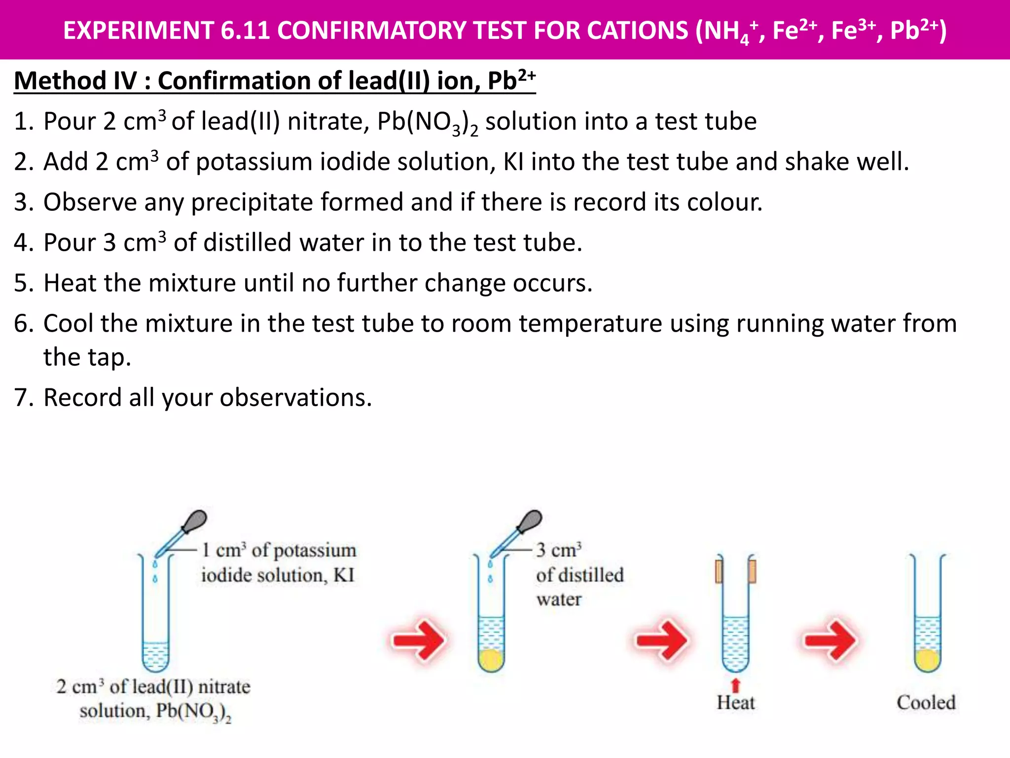 EXPERIMENT 6.11 CONFIRMATORY TEST FOR CATIONS (NH4
+, Fe2+, Fe3+, Pb2+)
Method IV : Confirmation of lead(II) ion, Pb2+
1. Pour 2 cm3 of lead(II) nitrate, Pb(NO3)2 solution into a test tube
2. Add 2 cm3 of potassium iodide solution, KI into the test tube and shake well.
3. Observe any precipitate formed and if there is record its colour.
4. Pour 3 cm3 of distilled water in to the test tube.
5. Heat the mixture until no further change occurs.
6. Cool the mixture in the test tube to room temperature using running water from
the tap.
7. Record all your observations.
 