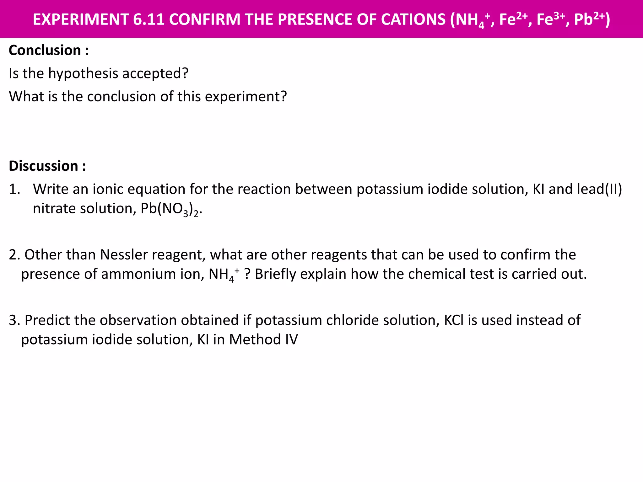 EXPERIMENT 6.11 CONFIRM THE PRESENCE OF CATIONS (NH4
+, Fe2+, Fe3+, Pb2+)
Conclusion :
Is the hypothesis accepted?
What is the conclusion of this experiment?
Discussion :
1. Write an ionic equation for the reaction between potassium iodide solution, KI and lead(II)
nitrate solution, Pb(NO3)2.
2. Other than Nessler reagent, what are other reagents that can be used to confirm the
presence of ammonium ion, NH4
+ ? Briefly explain how the chemical test is carried out.
3. Predict the observation obtained if potassium chloride solution, KCl is used instead of
potassium iodide solution, KI in Method IV
 