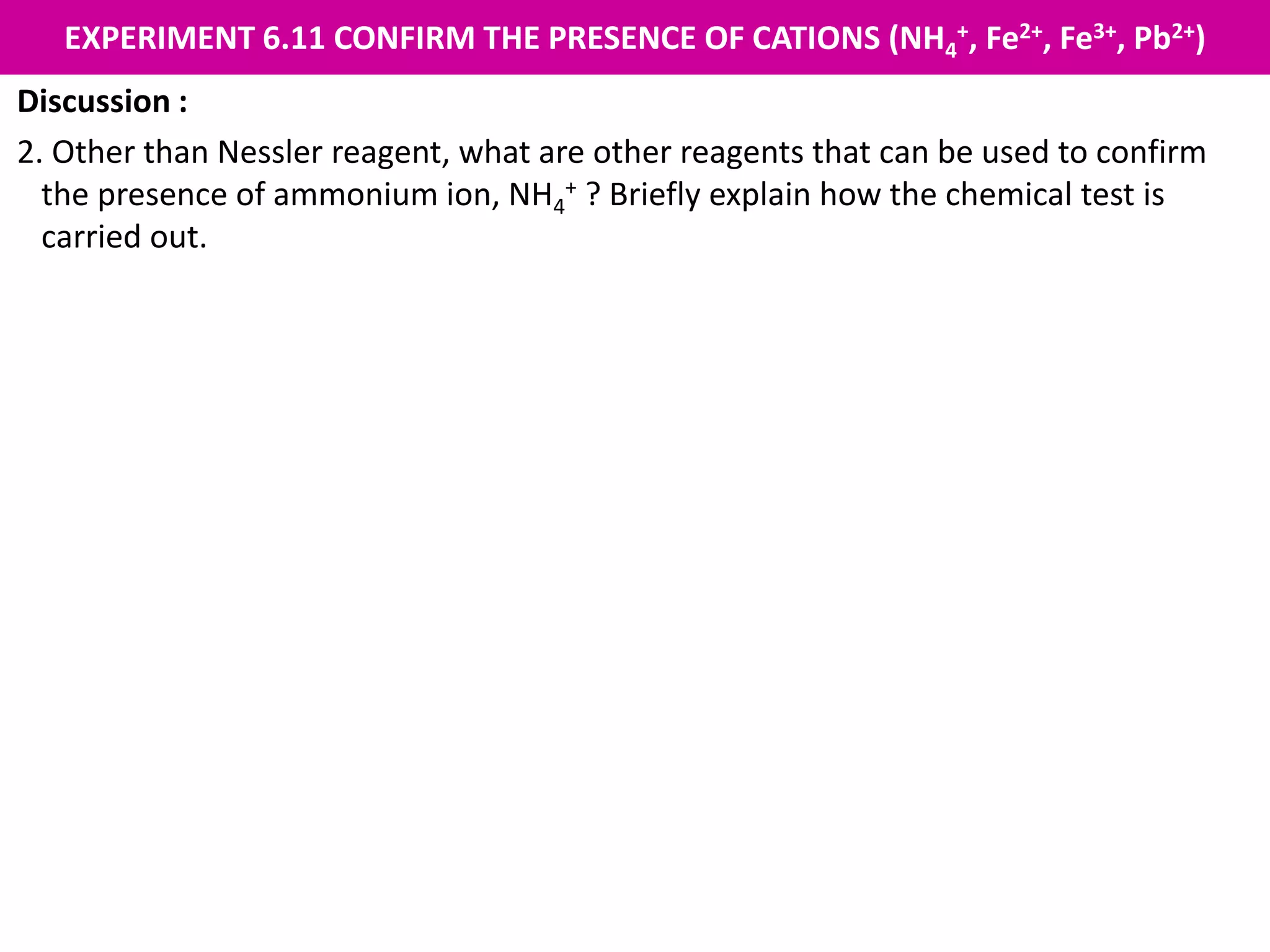 EXPERIMENT 6.11 CONFIRM THE PRESENCE OF CATIONS (NH4
+, Fe2+, Fe3+, Pb2+)
Discussion :
2. Other than Nessler reagent, what are other reagents that can be used to confirm
the presence of ammonium ion, NH4
+ ? Briefly explain how the chemical test is
carried out.
Sodium hydroxide solution, NaOH
Procedure :
1. Pour 2 cm3 salt solution into a test tube.
2. Add 2 cm3 sodium hydroxide solution, NaOH and shake.
3. Heat the mixture.
4. Put a moist red litmus paper at the mouth of the test tube.
Observation :
The moist red litmus paper turns blue. Hence, ammonium ion, NH4
+ is present.
 