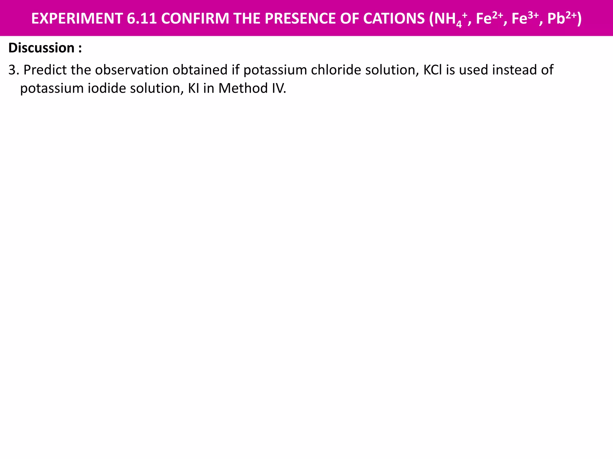EXPERIMENT 6.11 CONFIRM THE PRESENCE OF CATIONS (NH4
+, Fe2+, Fe3+, Pb2+)
Discussion :
3. Predict the observation obtained if potassium chloride solution, KCl is used instead of
potassium iodide solution, KI in Method IV.
A white precipitate is formed. When heated, the white precipitate dissolves in hot water to
form a colourless solution. When cooled, the white precipitate forms again.
 