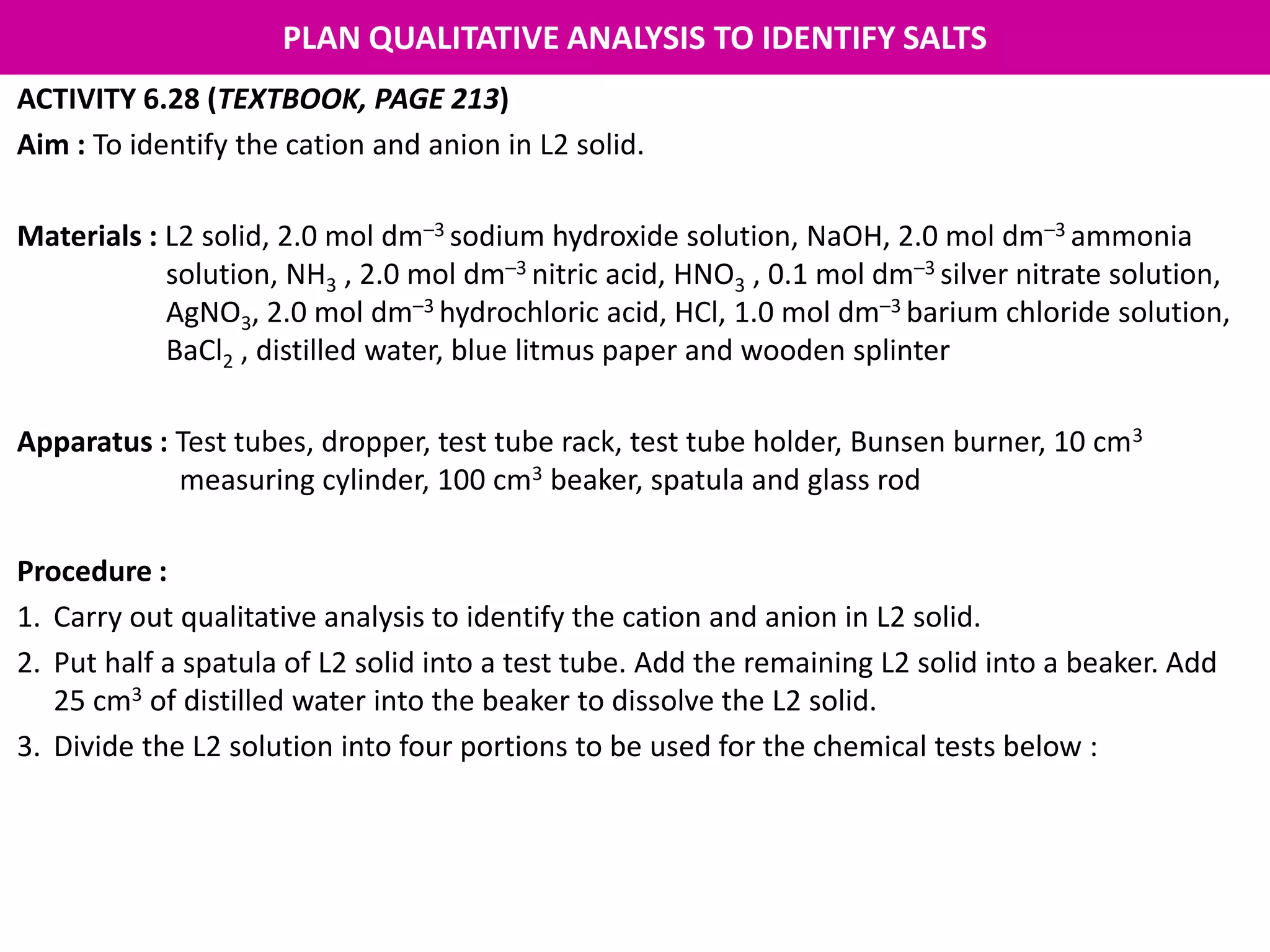 PLAN QUALITATIVE ANALYSIS TO IDENTIFY SALTS
ACTIVITY 6.28 (TEXTBOOK, PAGE 213)
Aim : To identify the cation and anion in L2 solid.
Materials : L2 solid, 2.0 mol dm–3 sodium hydroxide solution, NaOH, 2.0 mol dm–3 ammonia
solution, NH3 , 2.0 mol dm–3 nitric acid, HNO3 , 0.1 mol dm–3 silver nitrate solution,
AgNO3, 2.0 mol dm–3 hydrochloric acid, HCl, 1.0 mol dm–3 barium chloride solution,
BaCl2 , distilled water, blue litmus paper and wooden splinter
Apparatus : Test tubes, dropper, test tube rack, test tube holder, Bunsen burner, 10 cm3
measuring cylinder, 100 cm3 beaker, spatula and glass rod
Procedure :
1. Carry out qualitative analysis to identify the cation and anion in L2 solid.
2. Put half a spatula of L2 solid into a test tube. Add the remaining L2 solid into a beaker. Add
25 cm3 of distilled water into the beaker to dissolve the L2 solid.
3. Divide the L2 solution into four portions to be used for the chemical tests below :
 