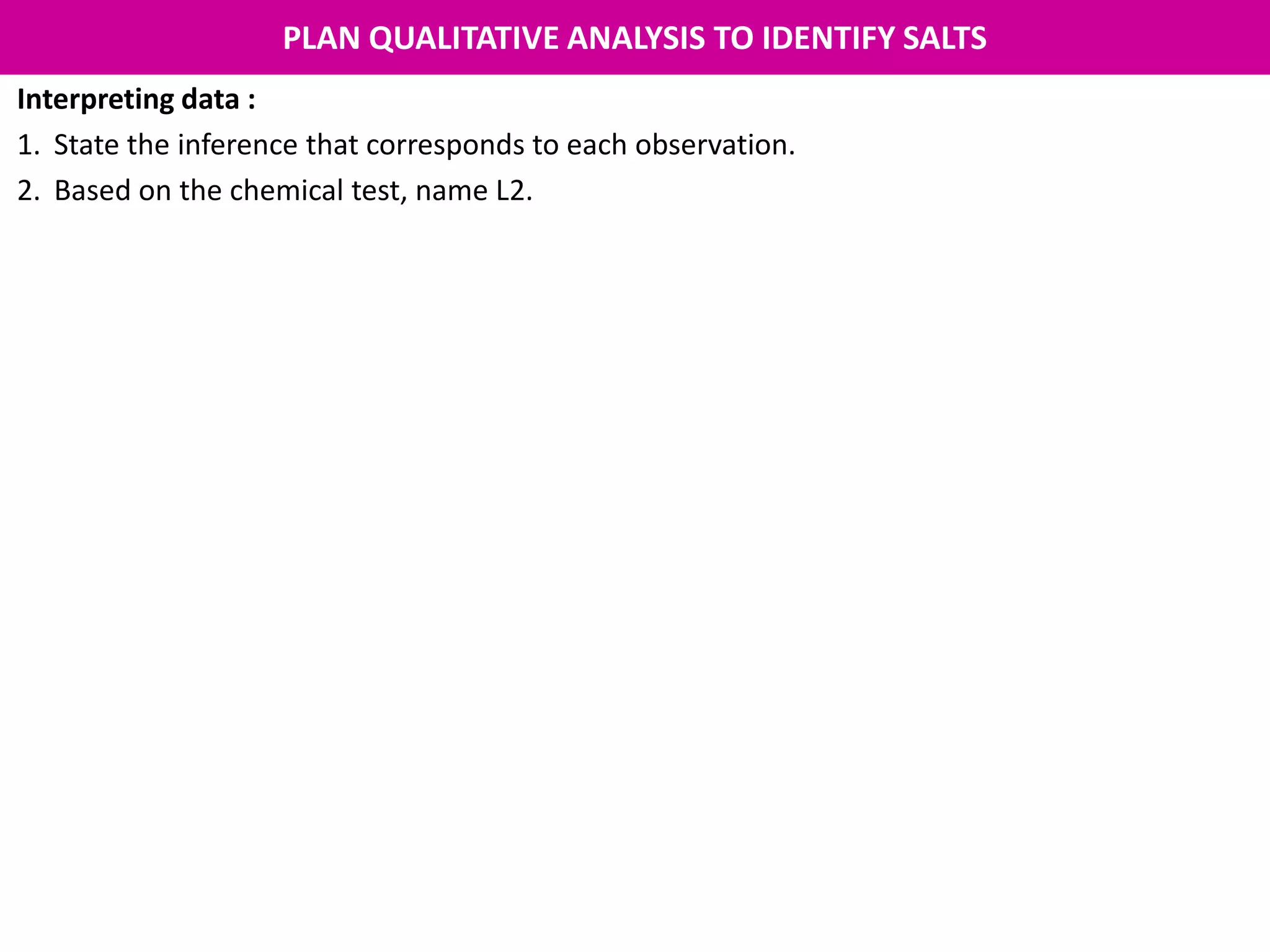 PLAN QUALITATIVE ANALYSIS TO IDENTIFY SALTS
Interpreting data :
1. State the inference that corresponds to each observation.
2. Based on the chemical test, name L2.
 