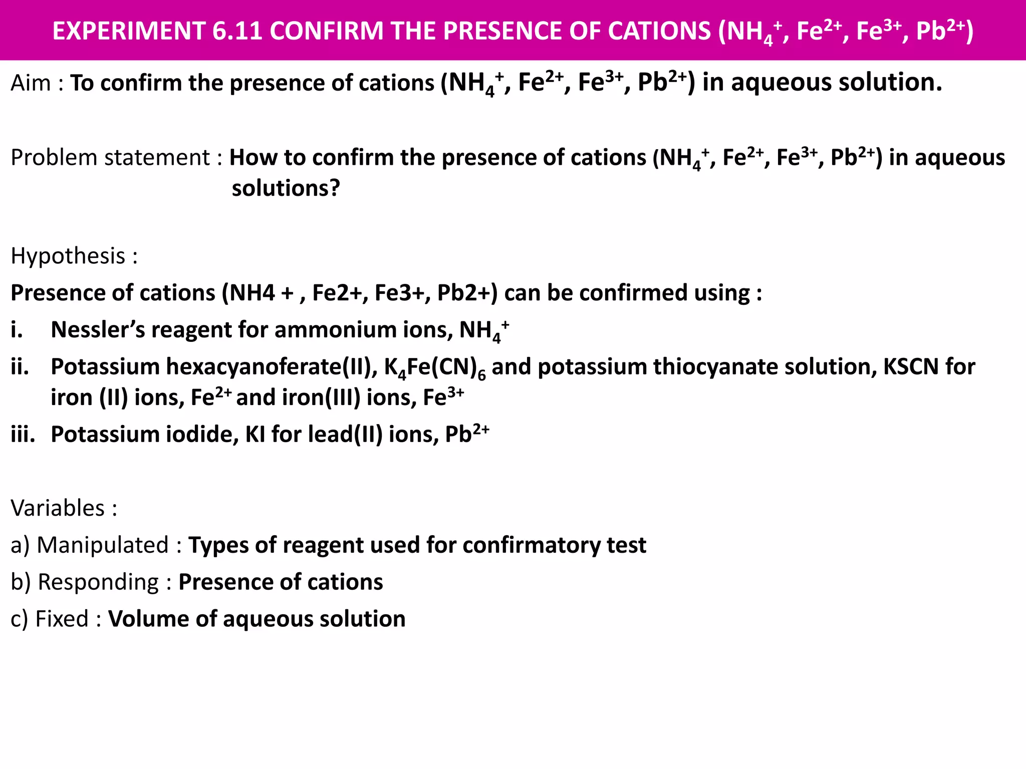 EXPERIMENT 6.11 CONFIRM THE PRESENCE OF CATIONS (NH4
+, Fe2+, Fe3+, Pb2+)
Aim : To confirm the presence of cations (NH4
+, Fe2+, Fe3+, Pb2+) in aqueous solution.
Problem statement : How to confirm the presence of cations (NH4
+, Fe2+, Fe3+, Pb2+) in aqueous
solutions?
Hypothesis :
Presence of cations (NH4 + , Fe2+, Fe3+, Pb2+) can be confirmed using :
i. Nessler’s reagent for ammonium ions, NH4
+
ii. Potassium hexacyanoferate(II), K4Fe(CN)6 and potassium thiocyanate solution, KSCN for
iron (II) ions, Fe2+ and iron(III) ions, Fe3+
iii. Potassium iodide, KI for lead(II) ions, Pb2+
Variables :
a) Manipulated : Types of reagent used for confirmatory test
b) Responding : Presence of cations
c) Fixed : Volume of aqueous solution
 