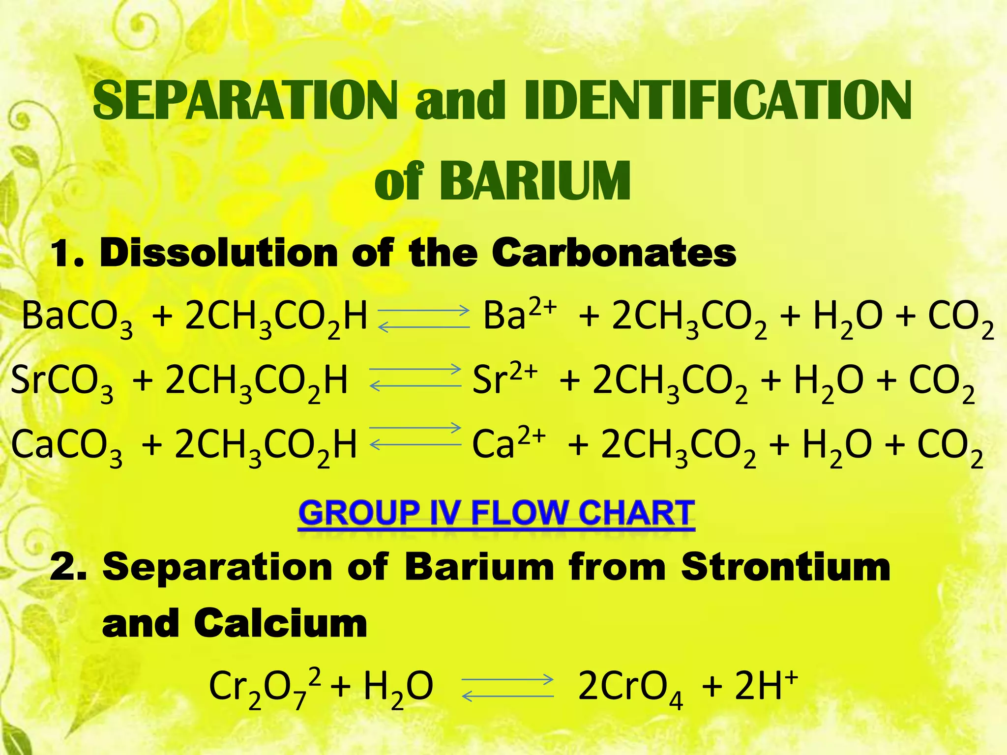SEPARATION and IDENTIFICATION
            of BARIUM
 1. Dissolution of the Carbonates
BaCO3 + 2CH3CO2H       Ba2+ + 2CH3CO2 + H2O + CO2
SrCO3 + 2CH3CO2H       Sr2+ + 2CH3CO2 + H2O + CO2
CaCO3 + 2CH3CO2H       Ca2+ + 2CH3CO2 + H2O + CO2

 2. Separation of Barium from Strontium
    and Calcium
        Cr2O72 + H2O        2CrO4 + 2H+
 
