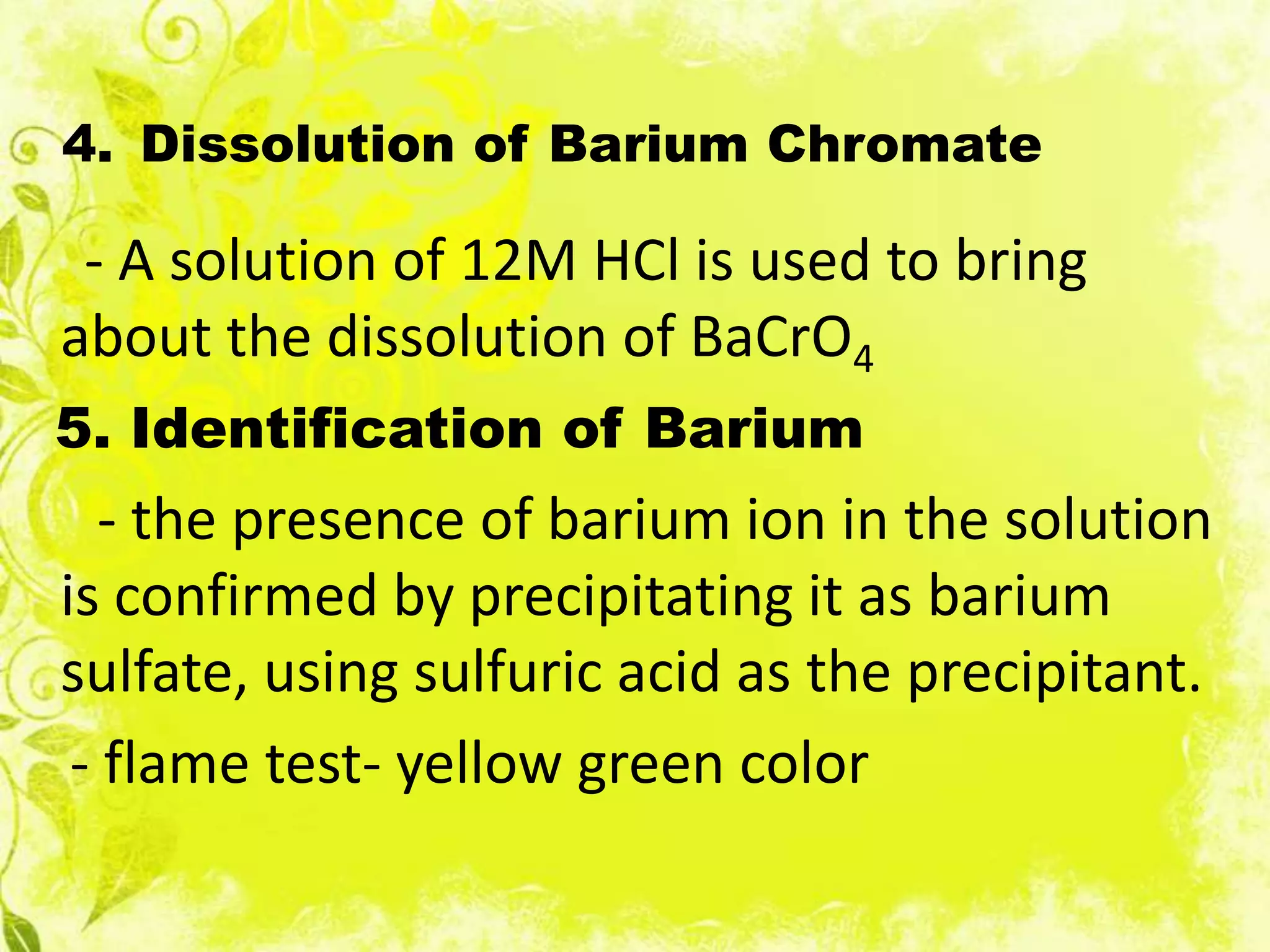 4. Dissolution of Barium Chromate

 - A solution of 12M HCl is used to bring
about the dissolution of BaCrO4
5. Identification of Barium
   - the presence of barium ion in the solution
is confirmed by precipitating it as barium
sulfate, using sulfuric acid as the precipitant.
 - flame test- yellow green color
 