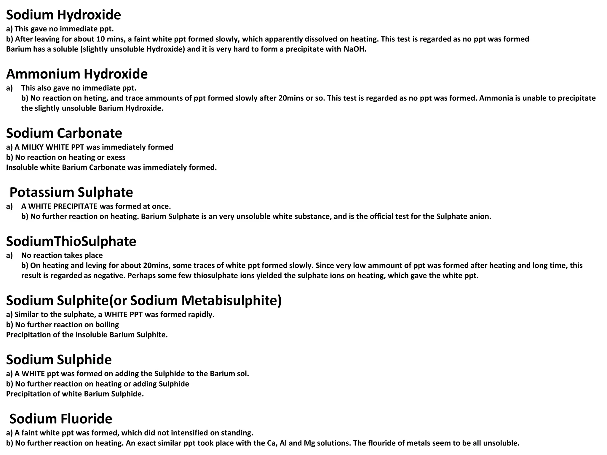 Sodium Hydroxide
a) This gave no immediate ppt.
b) After leaving for about 10 mins, a faint white ppt formed slowly, which apparently dissolved on heating. This test is regarded as no ppt was formed
Barium has a soluble (slightly unsoluble Hydroxide) and it is very hard to form a precipitate with NaOH.


Ammonium Hydroxide
a)   This also gave no immediate ppt.
     b) No reaction on heting, and trace ammounts of ppt formed slowly after 20mins or so. This test is regarded as no ppt was formed. Ammonia is unable to precipitate
     the slightly unsoluble Barium Hydroxide.


Sodium Carbonate
a) A MILKY WHITE PPT was immediately formed
b) No reaction on heating or exess
Insoluble white Barium Carbonate was immediately formed.


Potassium Sulphate
a)   A WHITE PRECIPITATE was formed at once.
     b) No further reaction on heating. Barium Sulphate is an very unsoluble white substance, and is the official test for the Sulphate anion.


SodiumThioSulphate
a)   No reaction takes place
     b) On heating and leving for about 20mins, some traces of white ppt formed slowly. Since very low ammount of ppt was formed after heating and long time, this
     result is regarded as negative. Perhaps some few thiosulphate ions yielded the sulphate ions on heating, which gave the white ppt.


Sodium Sulphite(or Sodium Metabisulphite)
a) Similar to the sulphate, a WHITE PPT was formed rapidly.
b) No further reaction on boiling
Precipitation of the insoluble Barium Sulphite.


Sodium Sulphide
a) A WHITE ppt was formed on adding the Sulphide to the Barium sol.
b) No further reaction on heating or adding Sulphide
Precipitation of white Barium Sulphide.


Sodium Fluoride
a) A faint white ppt was formed, which did not intensified on standing.
b) No further reaction on heating. An exact similar ppt took place with the Ca, Al and Mg solutions. The flouride of metals seem to be all unsoluble.
 