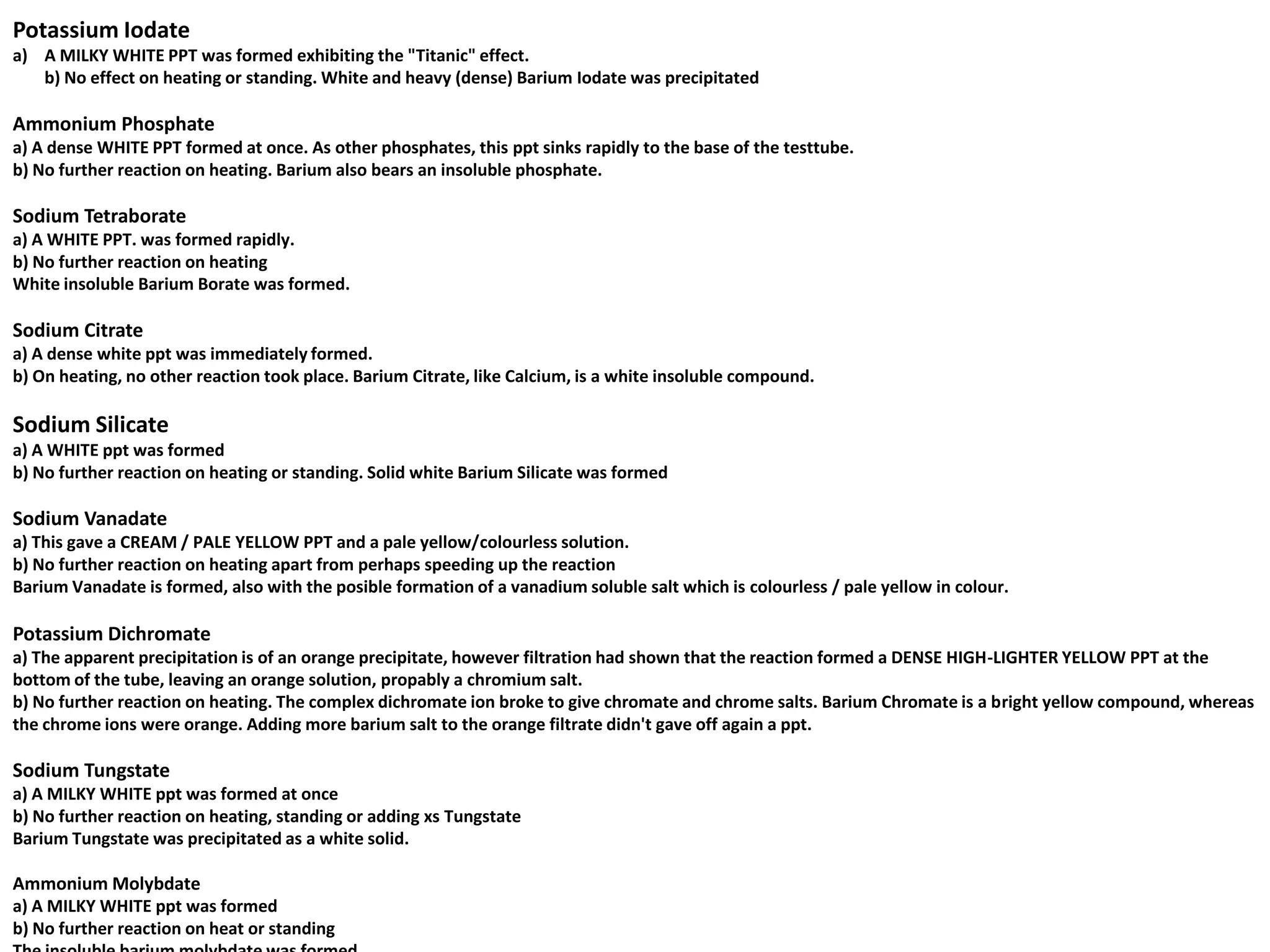 Potassium Iodate
a) A MILKY WHITE PPT was formed exhibiting the "Titanic" effect.
   b) No effect on heating or standing. White and heavy (dense) Barium Iodate was precipitated

Ammonium Phosphate
a) A dense WHITE PPT formed at once. As other phosphates, this ppt sinks rapidly to the base of the testtube.
b) No further reaction on heating. Barium also bears an insoluble phosphate.

Sodium Tetraborate
a) A WHITE PPT. was formed rapidly.
b) No further reaction on heating
White insoluble Barium Borate was formed.

Sodium Citrate
a) A dense white ppt was immediately formed.
b) On heating, no other reaction took place. Barium Citrate, like Calcium, is a white insoluble compound.

Sodium Silicate
a) A WHITE ppt was formed
b) No further reaction on heating or standing. Solid white Barium Silicate was formed

Sodium Vanadate
a) This gave a CREAM / PALE YELLOW PPT and a pale yellow/colourless solution.
b) No further reaction on heating apart from perhaps speeding up the reaction
Barium Vanadate is formed, also with the posible formation of a vanadium soluble salt which is colourless / pale yellow in colour.

Potassium Dichromate
a) The apparent precipitation is of an orange precipitate, however filtration had shown that the reaction formed a DENSE HIGH-LIGHTER YELLOW PPT at the
bottom of the tube, leaving an orange solution, propably a chromium salt.
b) No further reaction on heating. The complex dichromate ion broke to give chromate and chrome salts. Barium Chromate is a bright yellow compound, whereas
the chrome ions were orange. Adding more barium salt to the orange filtrate didn't gave off again a ppt.

Sodium Tungstate
a) A MILKY WHITE ppt was formed at once
b) No further reaction on heating, standing or adding xs Tungstate
Barium Tungstate was precipitated as a white solid.

Ammonium Molybdate
a) A MILKY WHITE ppt was formed
b) No further reaction on heat or standing
 