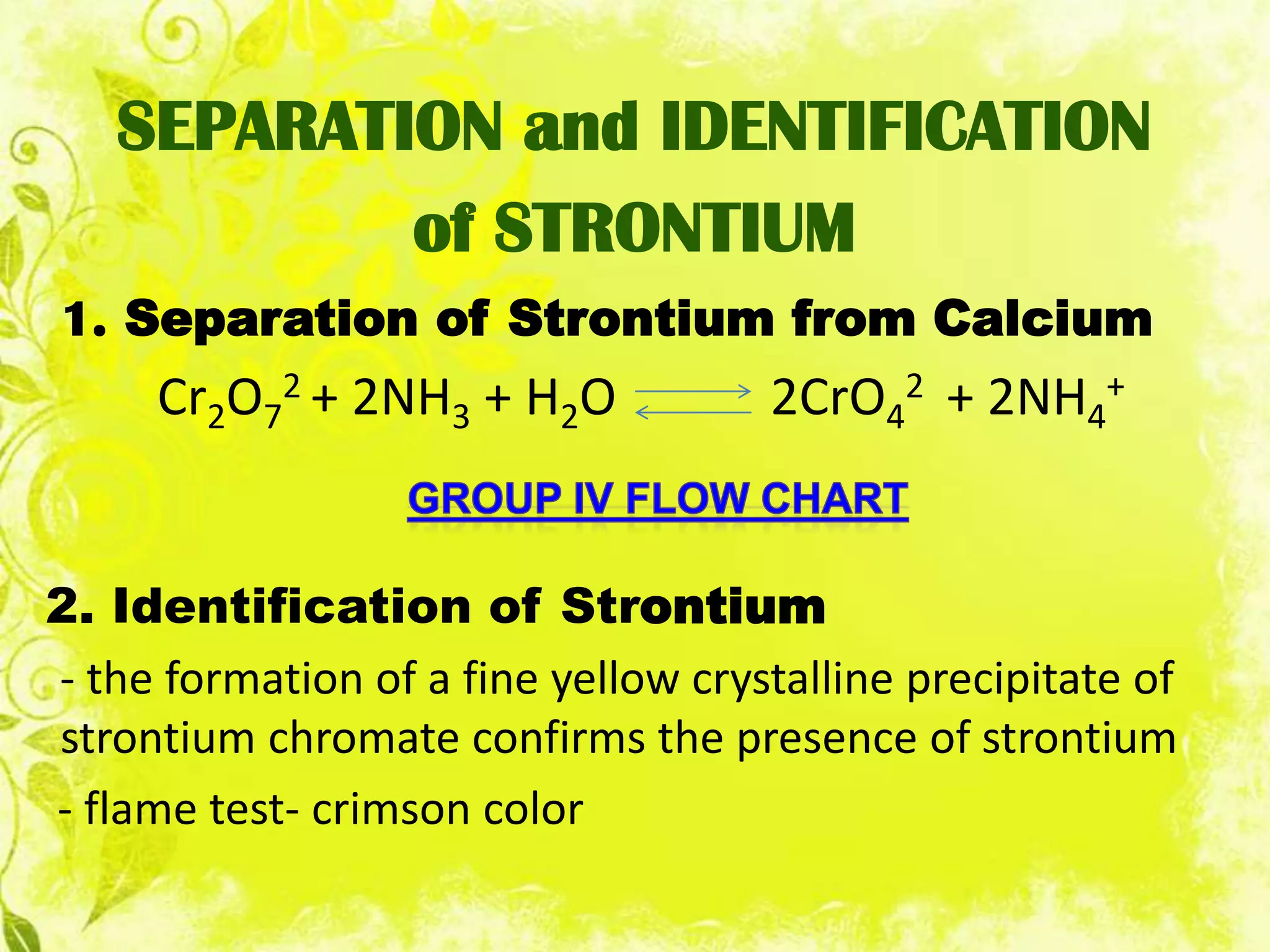 SEPARATION and IDENTIFICATION
           of STRONTIUM
1. Separation of Strontium from Calcium
     Cr2O72 + 2NH3 + H2O             2CrO42 + 2NH4+


2. Identification of Strontium
- the formation of a fine yellow crystalline precipitate of
strontium chromate confirms the presence of strontium
- flame test- crimson color
 