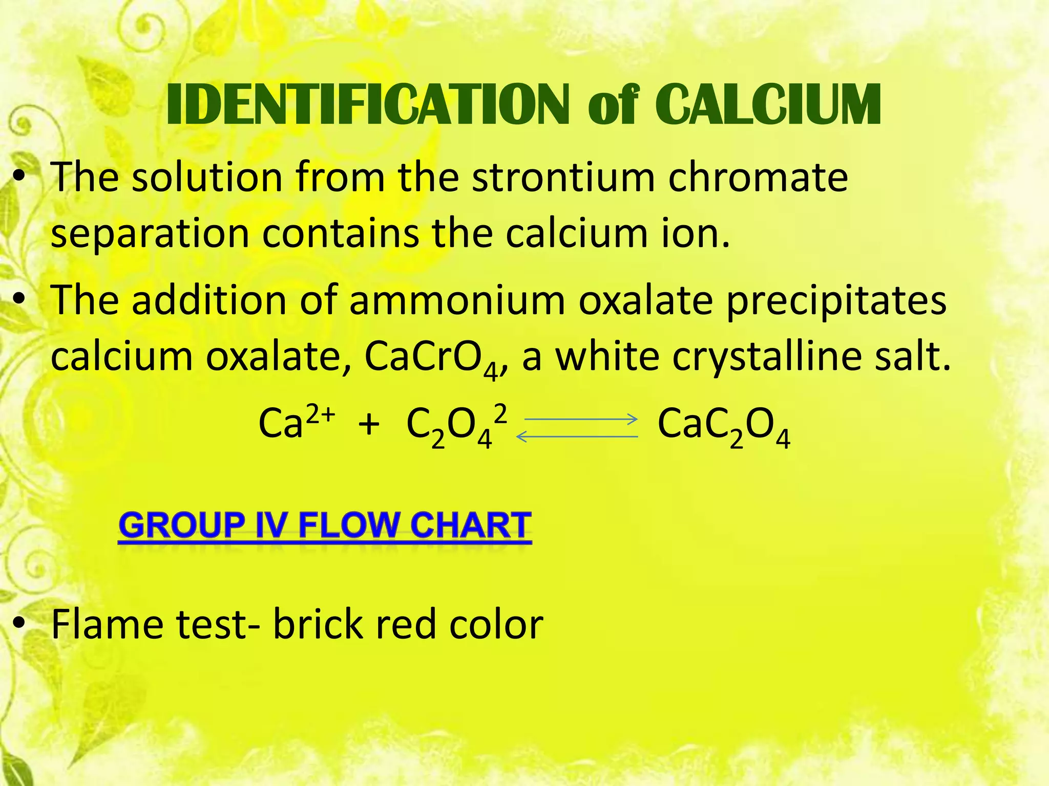 IDENTIFICATION of CALCIUM
• The solution from the strontium chromate
  separation contains the calcium ion.
• The addition of ammonium oxalate precipitates
  calcium oxalate, CaCrO4, a white crystalline salt.
             Ca2+ + C2O42         CaC2O4



• Flame test- brick red color
 