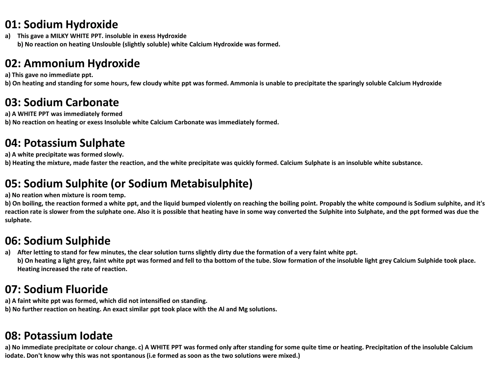 01: Sodium Hydroxide
a)   This gave a MILKY WHITE PPT. insoluble in exess Hydroxide
     b) No reaction on heating Unslouble (slightly soluble) white Calcium Hydroxide was formed.


02: Ammonium Hydroxide
a) This gave no immediate ppt.
b) On heating and standing for some hours, few cloudy white ppt was formed. Ammonia is unable to precipitate the sparingly soluble Calcium Hydroxide


03: Sodium Carbonate
a) A WHITE PPT was immediately formed
b) No reaction on heating or exess Insoluble white Calcium Carbonate was immediately formed.


04: Potassium Sulphate
a) A white precipitate was formed slowly.
b) Heating the mixture, made faster the reaction, and the white precipitate was quickly formed. Calcium Sulphate is an insoluble white substance.


05: Sodium Sulphite (or Sodium Metabisulphite)
a) No reation when mixture is room temp.
b) On boiling, the reaction formed a white ppt, and the liquid bumped violently on reaching the boiling point. Propably the white compound is Sodium sulphite, and it's
reaction rate is slower from the sulphate one. Also it is possible that heating have in some way converted the Sulphite into Sulphate, and the ppt formed was due the
sulphate.


06: Sodium Sulphide
a)   After letting to stand for few minutes, the clear solution turns slightly dirty due the formation of a very faint white ppt.
     b) On heating a light grey, faint white ppt was formed and fell to tha bottom of the tube. Slow formation of the insoluble light grey Calcium Sulphide took place.
     Heating increased the rate of reaction.


07: Sodium Fluoride
a) A faint white ppt was formed, which did not intensified on standing.
b) No further reaction on heating. An exact similar ppt took place with the Al and Mg solutions.



08: Potassium Iodate
a) No immediate precipitate or colour change. c) A WHITE PPT was formed only after standing for some quite time or heating. Precipitation of the insoluble Calcium
iodate. Don't know why this was not spontanous (i.e formed as soon as the two solutions were mixed.)
 