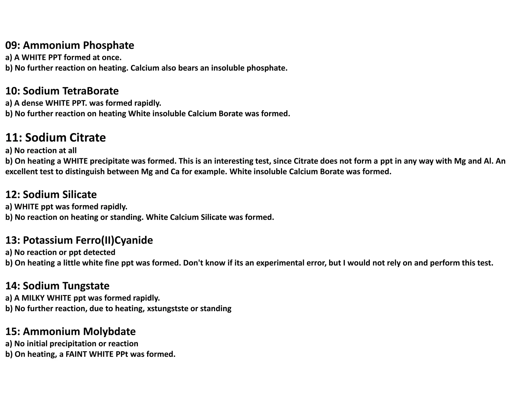 09: Ammonium Phosphate
a) A WHITE PPT formed at once.
b) No further reaction on heating. Calcium also bears an insoluble phosphate.

10: Sodium TetraBorate
a) A dense WHITE PPT. was formed rapidly.
b) No further reaction on heating White insoluble Calcium Borate was formed.

11: Sodium Citrate
a) No reaction at all
b) On heating a WHITE precipitate was formed. This is an interesting test, since Citrate does not form a ppt in any way with Mg and Al. An
excellent test to distinguish between Mg and Ca for example. White insoluble Calcium Borate was formed.

12: Sodium Silicate
a) WHITE ppt was formed rapidly.
b) No reaction on heating or standing. White Calcium Silicate was formed.

13: Potassium Ferro(II)Cyanide
a) No reaction or ppt detected
b) On heating a little white fine ppt was formed. Don't know if its an experimental error, but I would not rely on and perform this test.

14: Sodium Tungstate
a) A MILKY WHITE ppt was formed rapidly.
b) No further reaction, due to heating, xstungstste or standing

15: Ammonium Molybdate
a) No initial precipitation or reaction
b) On heating, a FAINT WHITE PPt was formed.
 