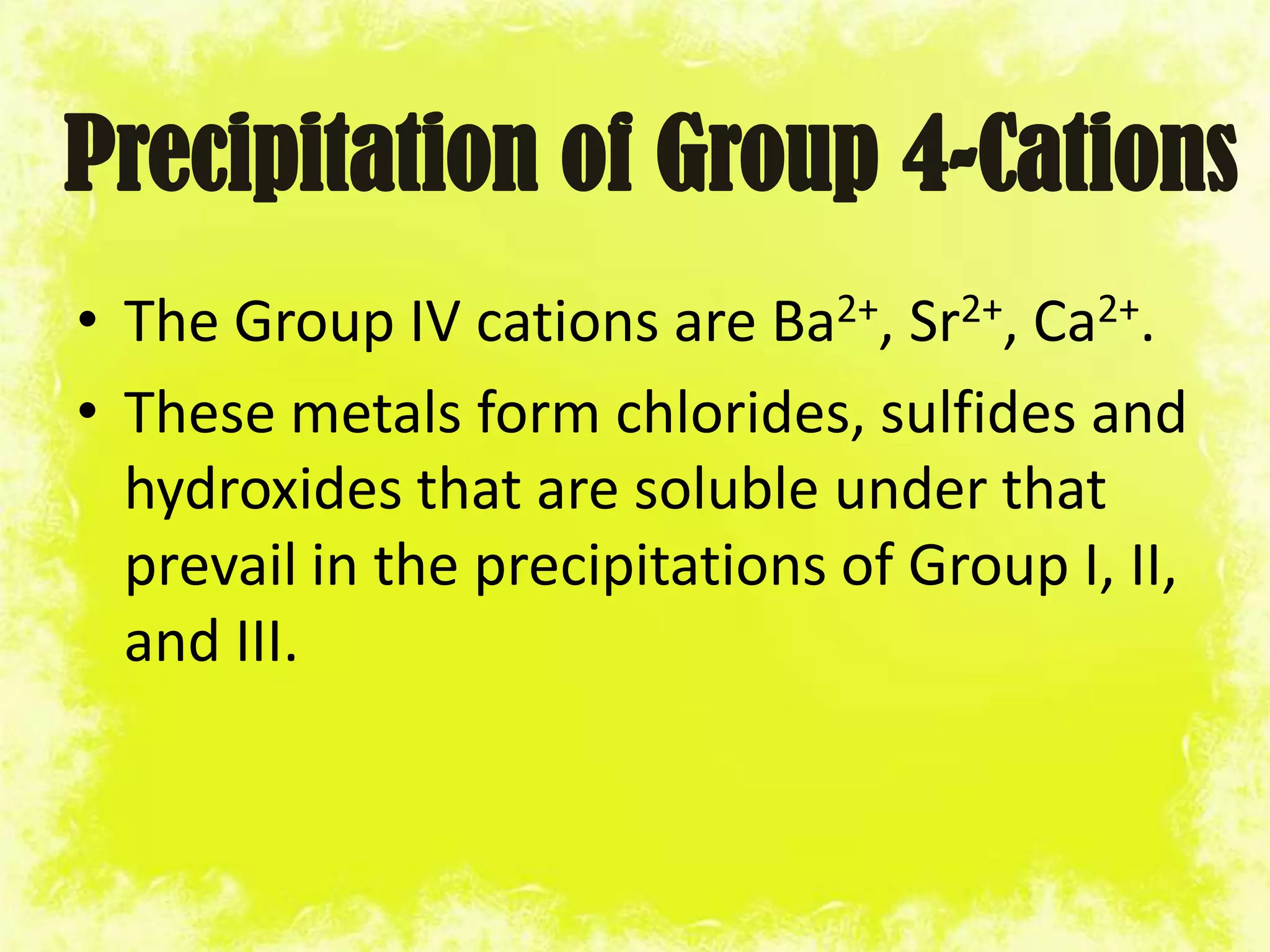 Precipitation of Group 4-Cations
• The Group IV cations are Ba2+, Sr2+, Ca2+.
• These metals form chlorides, sulfides and
  hydroxides that are soluble under that
  prevail in the precipitations of Group I, II,
  and III.
 