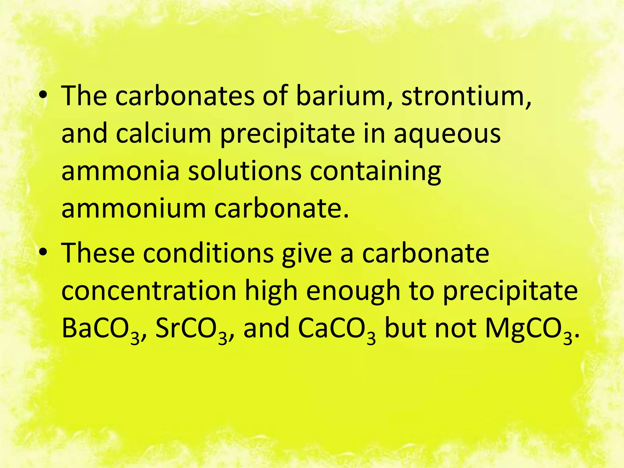 • The carbonates of barium, strontium,
  and calcium precipitate in aqueous
  ammonia solutions containing
  ammonium carbonate.
• These conditions give a carbonate
  concentration high enough to precipitate
  BaCO3, SrCO3, and CaCO3 but not MgCO3.
 