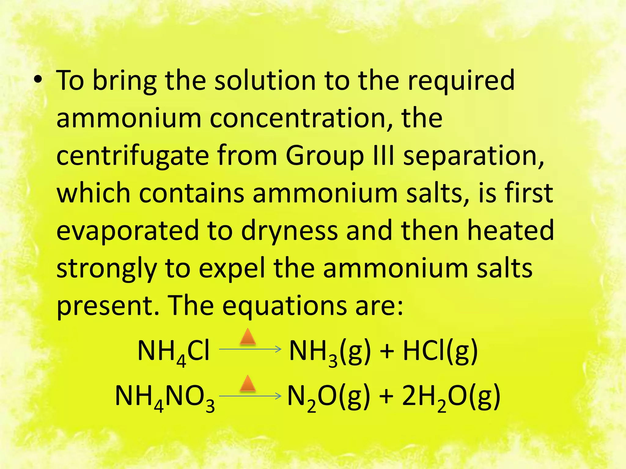 • To bring the solution to the required
  ammonium concentration, the
  centrifugate from Group III separation,
  which contains ammonium salts, is first
  evaporated to dryness and then heated
  strongly to expel the ammonium salts
  present. The equations are:
         NH4Cl       NH3(g) + HCl(g)
       NH4NO3        N2O(g) + 2H2O(g)
 