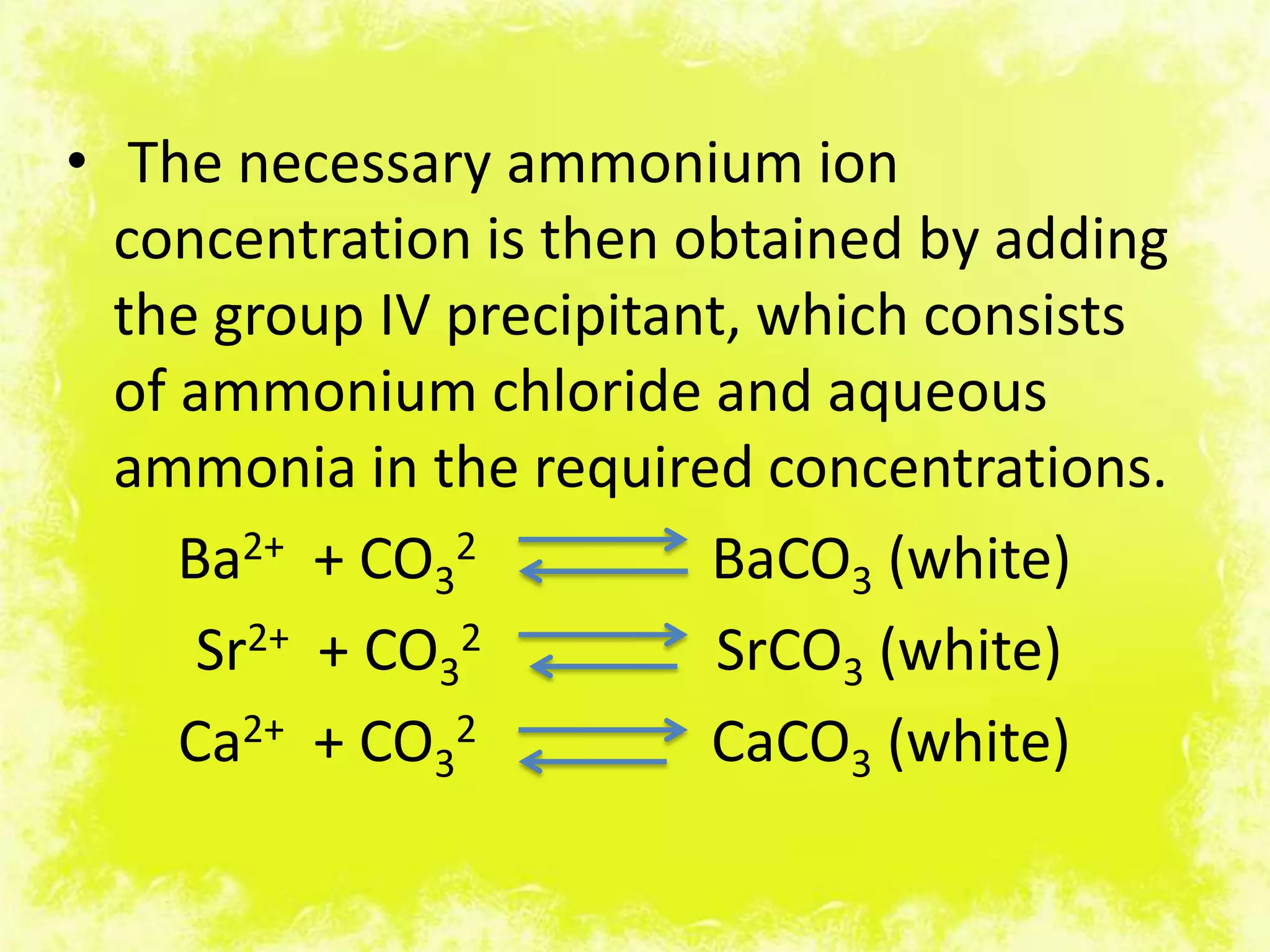 • The necessary ammonium ion
  concentration is then obtained by adding
  the group IV precipitant, which consists
  of ammonium chloride and aqueous
  ammonia in the required concentrations.
     Ba2+ + CO32         BaCO3 (white)
      Sr2+ + CO32         SrCO3 (white)
     Ca2+ + CO32         CaCO3 (white)
 