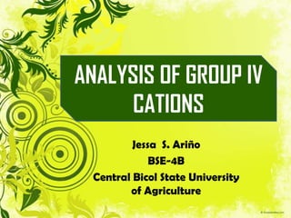 ANALYSIS OF GROUP IV
     CATIONS
         Jessa S. Ariño
             BSE-4B
 Central Bicol State University
        of Agriculture
 