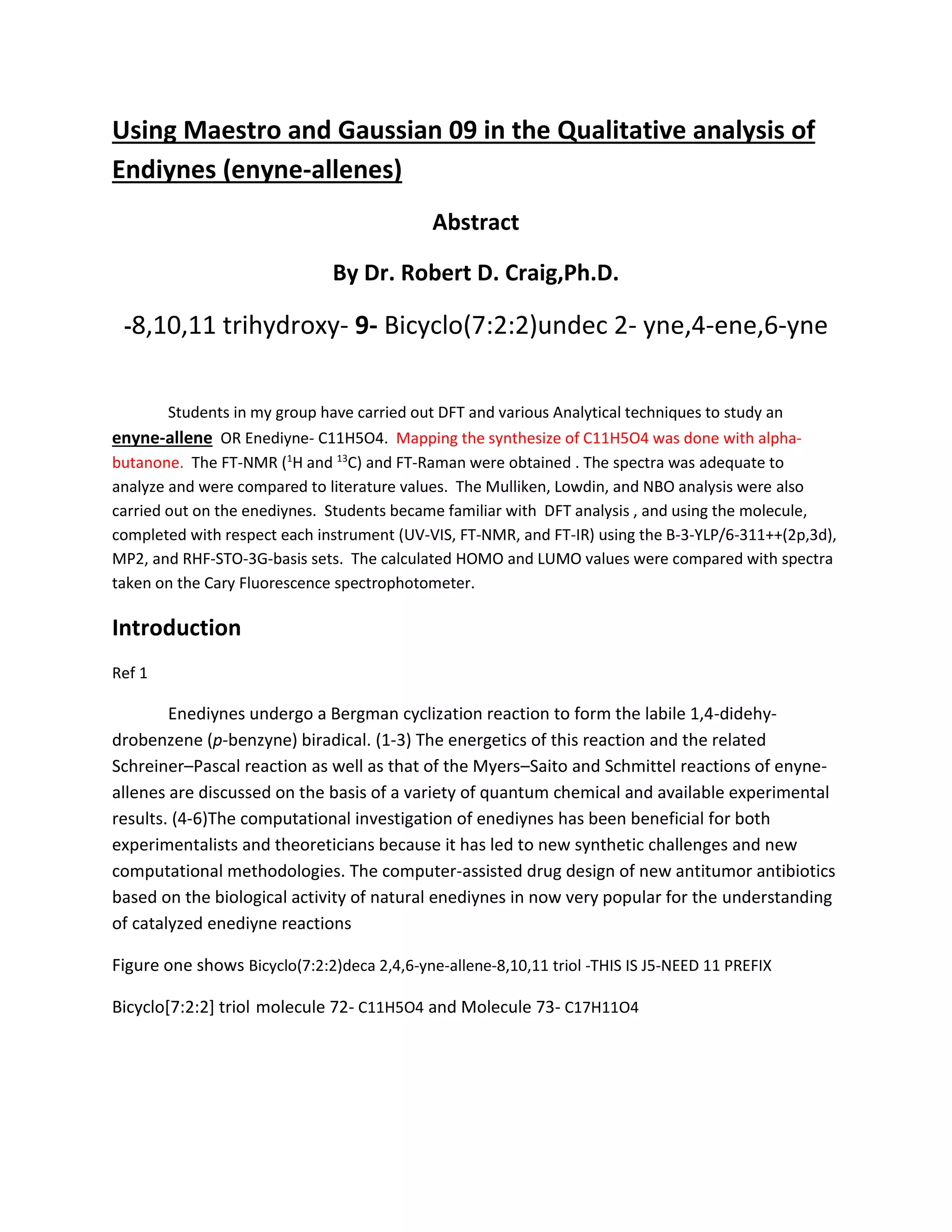 Using Maestro and Gaussian 09 in the Qualitative analysis of
Endiynes (enyne-allenes)
Abstract
By Dr. Robert D. Craig,Ph.D.
-8,10,11 trihydroxy- 9- Bicyclo(7:2:2)undec 2- yne,4-ene,6-yne
Students in my group have carried out DFT and various Analytical techniques to study an
enyne-allene OR Enediyne- C11H5O4. Mapping the synthesize of C11H5O4 was done with alpha-
butanone. The FT-NMR (1
H and 13
C) and FT-Raman were obtained . The spectra was adequate to
analyze and were compared to literature values. The Mulliken, Lowdin, and NBO analysis were also
carried out on the enediynes. Students became familiar with DFT analysis , and using the molecule,
completed with respect each instrument (UV-VIS, FT-NMR, and FT-IR) using the B-3-YLP/6-311++(2p,3d),
MP2, and RHF-STO-3G-basis sets. The calculated HOMO and LUMO values were compared with spectra
taken on the Cary Fluorescence spectrophotometer.
Introduction
Ref 1
Enediynes undergo a Bergman cyclization reaction to form the labile 1,4-didehy-
drobenzene (p-benzyne) biradical. (1-3) The energetics of this reaction and the related
Schreiner–Pascal reaction as well as that of the Myers–Saito and Schmittel reactions of enyne-
allenes are discussed on the basis of a variety of quantum chemical and available experimental
results. (4-6)The computational investigation of enediynes has been beneficial for both
experimentalists and theoreticians because it has led to new synthetic challenges and new
computational methodologies. The computer-assisted drug design of new antitumor antibiotics
based on the biological activity of natural enediynes in now very popular for the understanding
of catalyzed enediyne reactions
Figure one shows Bicyclo(7:2:2)deca 2,4,6-yne-allene-8,10,11 triol -THIS IS J5-NEED 11 PREFIX
Bicyclo[7:2:2] triol molecule 72- C11H5O4 and Molecule 73- C17H11O4
 