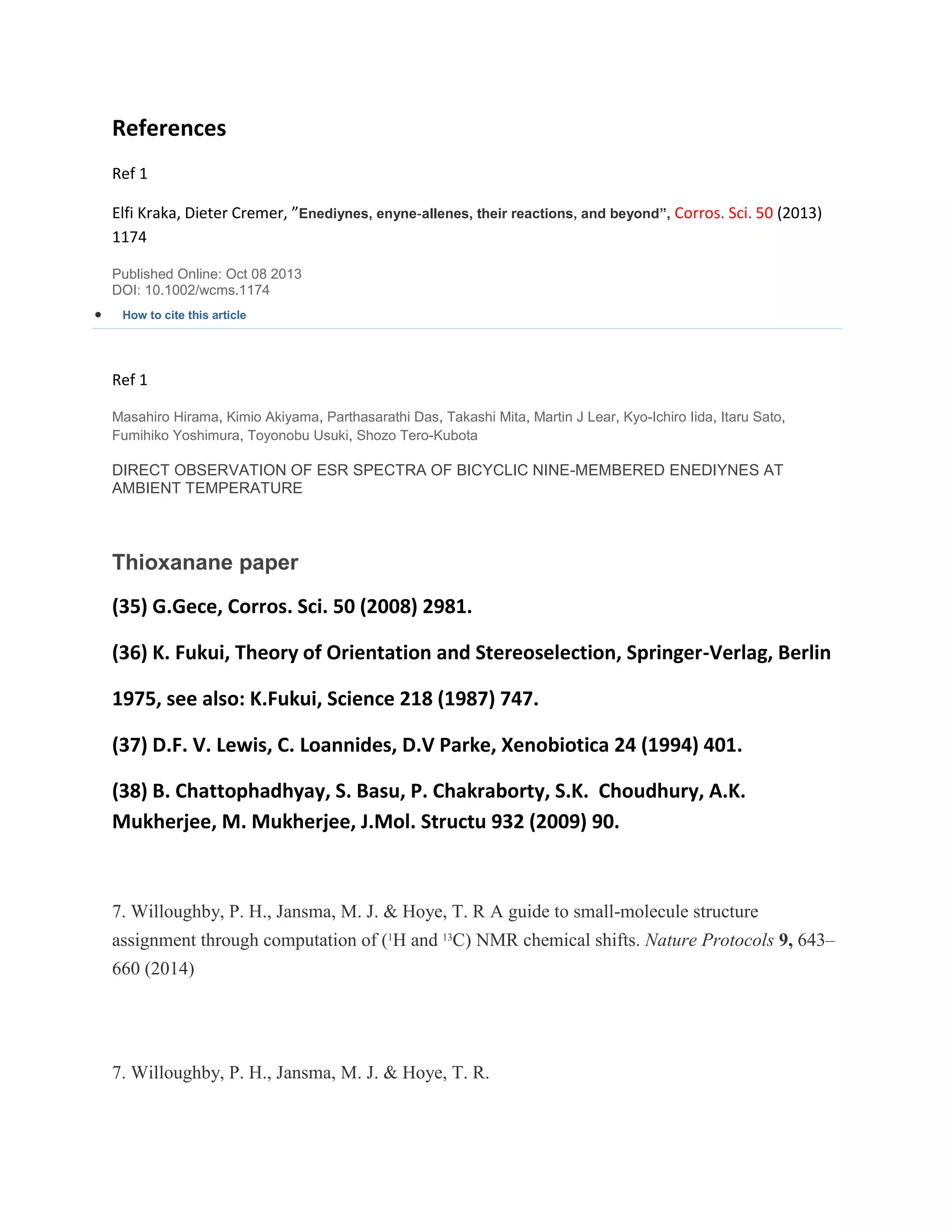 References
Ref 1
Elfi Kraka, Dieter Cremer, ”Enediynes, enyne‐allenes, their reactions, and beyond”, Corros. Sci. 50 (2013)
1174
Published Online: Oct 08 2013
DOI: 10.1002/wcms.1174
 How to cite this article
Ref 1
Masahiro Hirama, Kimio Akiyama, Parthasarathi Das, Takashi Mita, Martin J Lear, Kyo-Ichiro Iida, Itaru Sato,
Fumihiko Yoshimura, Toyonobu Usuki, Shozo Tero-Kubota
DIRECT OBSERVATION OF ESR SPECTRA OF BICYCLIC NINE-MEMBERED ENEDIYNES AT
AMBIENT TEMPERATURE
Thioxanane paper
(35) G.Gece, Corros. Sci. 50 (2008) 2981.
(36) K. Fukui, Theory of Orientation and Stereoselection, Springer-Verlag, Berlin
1975, see also: K.Fukui, Science 218 (1987) 747.
(37) D.F. V. Lewis, C. Loannides, D.V Parke, Xenobiotica 24 (1994) 401.
(38) B. Chattophadhyay, S. Basu, P. Chakraborty, S.K. Choudhury, A.K.
Mukherjee, M. Mukherjee, J.Mol. Structu 932 (2009) 90.
7. Willoughby, P. H., Jansma, M. J. & Hoye, T. R A guide to small-molecule structure
assignment through computation of (1
H and 13
C) NMR chemical shifts. Nature Protocols 9, 643–
660 (2014)
7. Willoughby, P. H., Jansma, M. J. & Hoye, T. R.
 