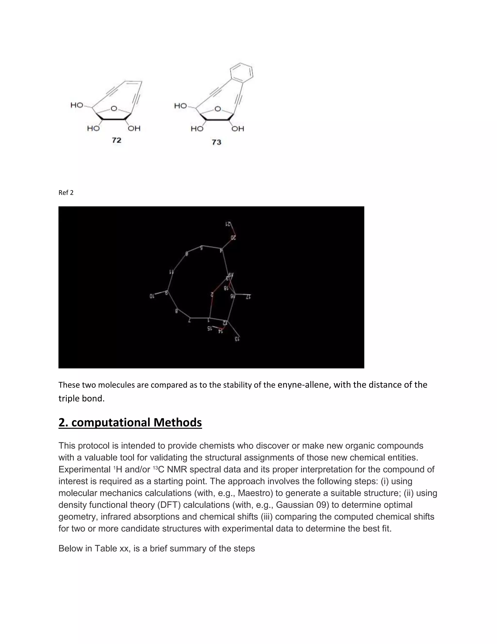Ref 2
These two molecules are compared as to the stability of the enyne-allene, with the distance of the
triple bond.
2. computational Methods
This protocol is intended to provide chemists who discover or make new organic compounds
with a valuable tool for validating the structural assignments of those new chemical entities.
Experimental 1
H and/or 13
C NMR spectral data and its proper interpretation for the compound of
interest is required as a starting point. The approach involves the following steps: (i) using
molecular mechanics calculations (with, e.g., Maestro) to generate a suitable structure; (ii) using
density functional theory (DFT) calculations (with, e.g., Gaussian 09) to determine optimal
geometry, infrared absorptions and chemical shifts (iii) comparing the computed chemical shifts
for two or more candidate structures with experimental data to determine the best fit.
Below in Table xx, is a brief summary of the steps
 