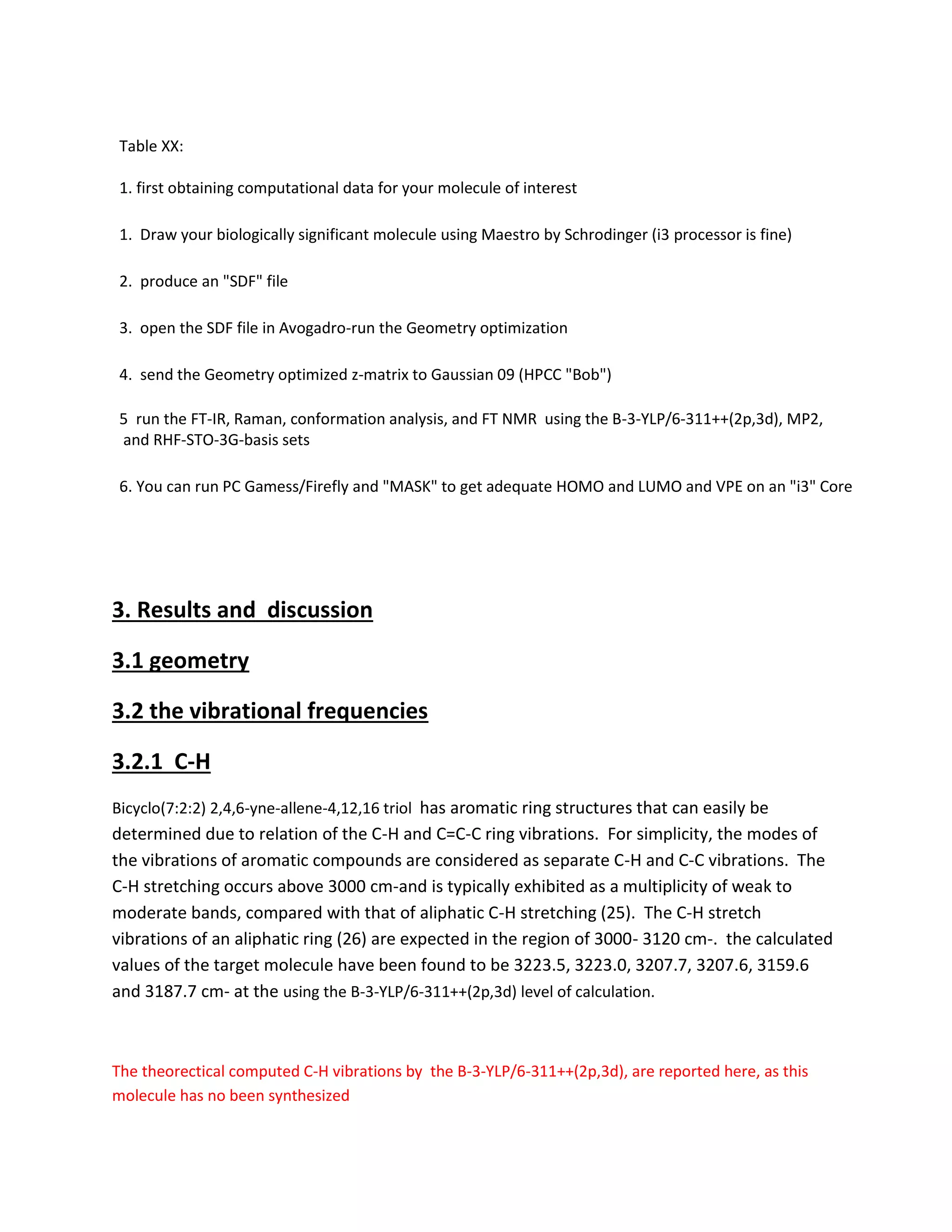 Table XX:
1. first obtaining computational data for your molecule of interest
1. Draw your biologically significant molecule using Maestro by Schrodinger (i3 processor is fine)
2. produce an "SDF" file
3. open the SDF file in Avogadro-run the Geometry optimization
4. send the Geometry optimized z-matrix to Gaussian 09 (HPCC "Bob")
5 run the FT-IR, Raman, conformation analysis, and FT NMR using the B-3-YLP/6-311++(2p,3d), MP2,
and RHF-STO-3G-basis sets
6. You can run PC Gamess/Firefly and "MASK" to get adequate HOMO and LUMO and VPE on an "i3" Core
3. Results and discussion
3.1 geometry
3.2 the vibrational frequencies
3.2.1 C-H
Bicyclo(7:2:2) 2,4,6-yne-allene-4,12,16 triol has aromatic ring structures that can easily be
determined due to relation of the C-H and C=C-C ring vibrations. For simplicity, the modes of
the vibrations of aromatic compounds are considered as separate C-H and C-C vibrations. The
C-H stretching occurs above 3000 cm-and is typically exhibited as a multiplicity of weak to
moderate bands, compared with that of aliphatic C-H stretching (25). The C-H stretch
vibrations of an aliphatic ring (26) are expected in the region of 3000- 3120 cm-. the calculated
values of the target molecule have been found to be 3223.5, 3223.0, 3207.7, 3207.6, 3159.6
and 3187.7 cm- at the using the B-3-YLP/6-311++(2p,3d) level of calculation.
The theorectical computed C-H vibrations by the B-3-YLP/6-311++(2p,3d), are reported here, as this
molecule has no been synthesized
 