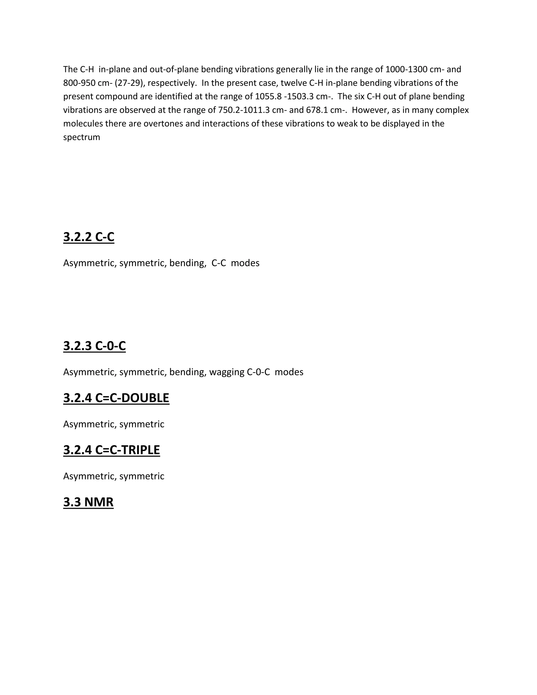 The C-H in-plane and out-of-plane bending vibrations generally lie in the range of 1000-1300 cm- and
800-950 cm- (27-29), respectively. In the present case, twelve C-H in-plane bending vibrations of the
present compound are identified at the range of 1055.8 -1503.3 cm-. The six C-H out of plane bending
vibrations are observed at the range of 750.2-1011.3 cm- and 678.1 cm-. However, as in many complex
molecules there are overtones and interactions of these vibrations to weak to be displayed in the
spectrum
3.2.2 C-C
Asymmetric, symmetric, bending, C-C modes
3.2.3 C-0-C
Asymmetric, symmetric, bending, wagging C-0-C modes
3.2.4 C=C-DOUBLE
Asymmetric, symmetric
3.2.4 C=C-TRIPLE
Asymmetric, symmetric
3.3 NMR
 
