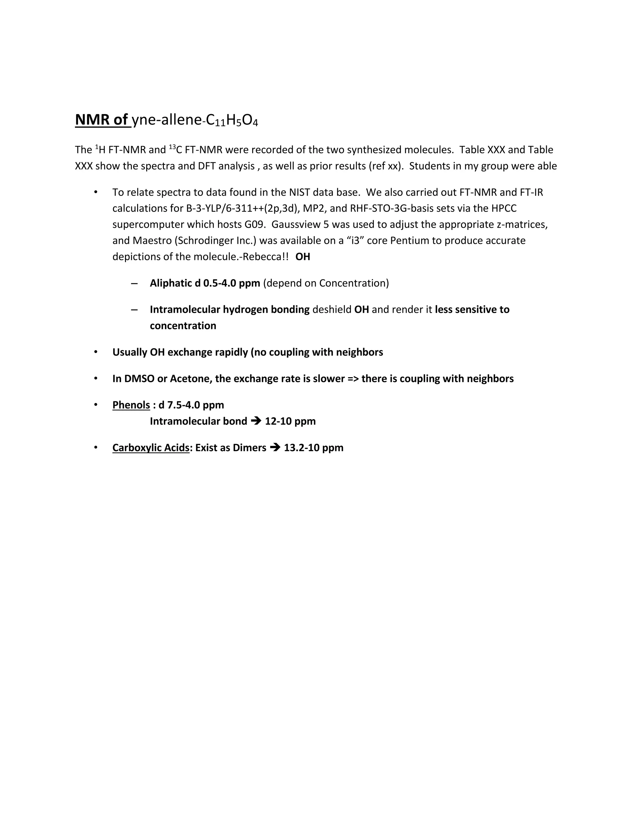 NMR of yne-allene-C11H5O4
The 1
H FT-NMR and 13
C FT-NMR were recorded of the two synthesized molecules. Table XXX and Table
XXX show the spectra and DFT analysis , as well as prior results (ref xx). Students in my group were able
• To relate spectra to data found in the NIST data base. We also carried out FT-NMR and FT-IR
calculations for B-3-YLP/6-311++(2p,3d), MP2, and RHF-STO-3G-basis sets via the HPCC
supercomputer which hosts G09. Gaussview 5 was used to adjust the appropriate z-matrices,
and Maestro (Schrodinger Inc.) was available on a “i3” core Pentium to produce accurate
depictions of the molecule.-Rebecca!! OH
– Aliphatic d 0.5-4.0 ppm (depend on Concentration)
– Intramolecular hydrogen bonding deshield OH and render it less sensitive to
concentration
• Usually OH exchange rapidly (no coupling with neighbors
• In DMSO or Acetone, the exchange rate is slower => there is coupling with neighbors
• Phenols : d 7.5-4.0 ppm
Intramolecular bond  12-10 ppm
• Carboxylic Acids: Exist as Dimers  13.2-10 ppm
 