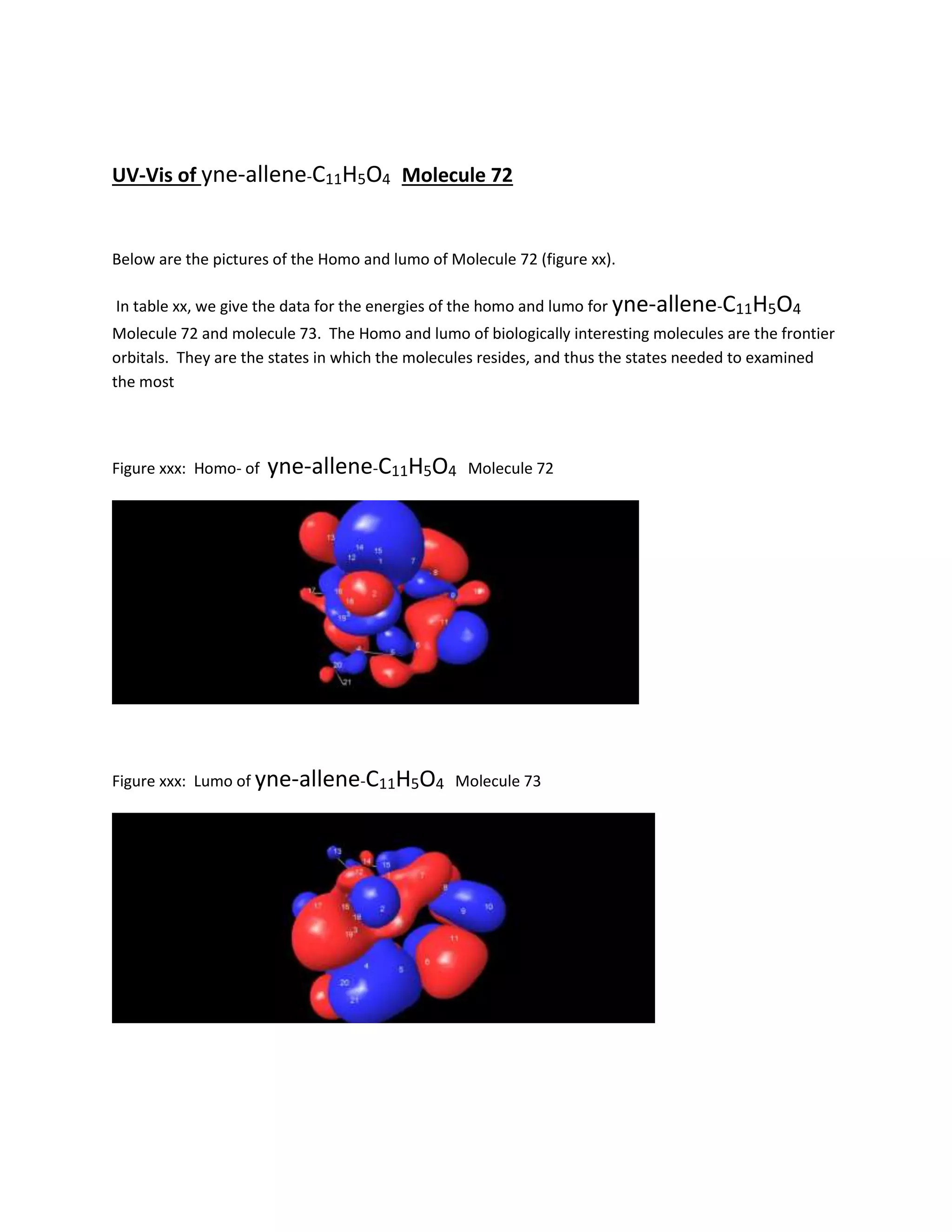UV-Vis of yne-allene-C11H5O4 Molecule 72
Below are the pictures of the Homo and lumo of Molecule 72 (figure xx).
In table xx, we give the data for the energies of the homo and lumo for yne-allene-C11H5O4
Molecule 72 and molecule 73. The Homo and lumo of biologically interesting molecules are the frontier
orbitals. They are the states in which the molecules resides, and thus the states needed to examined
the most
Figure xxx: Homo- of yne-allene-C11H5O4 Molecule 72
Figure xxx: Lumo of yne-allene-C11H5O4 Molecule 73
 
