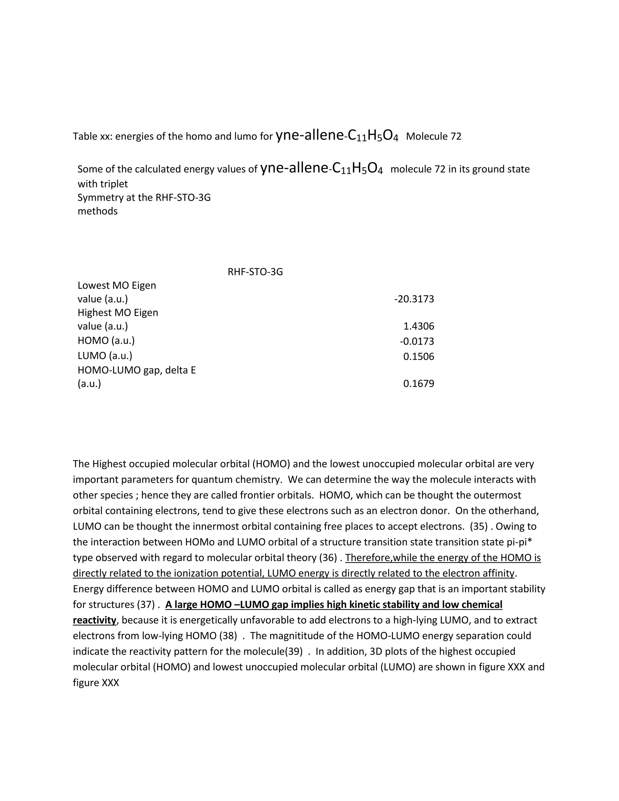 Table xx: energies of the homo and lumo for yne-allene-C11H5O4 Molecule 72
Some of the calculated energy values of yne-allene-C11H5O4 molecule 72 in its ground state
with triplet
Symmetry at the RHF-STO-3G
methods
RHF-STO-3G
Lowest MO Eigen
value (a.u.) -20.3173
Highest MO Eigen
value (a.u.) 1.4306
HOMO (a.u.) -0.0173
LUMO (a.u.) 0.1506
HOMO-LUMO gap, delta E
(a.u.) 0.1679
The Highest occupied molecular orbital (HOMO) and the lowest unoccupied molecular orbital are very
important parameters for quantum chemistry. We can determine the way the molecule interacts with
other species ; hence they are called frontier orbitals. HOMO, which can be thought the outermost
orbital containing electrons, tend to give these electrons such as an electron donor. On the otherhand,
LUMO can be thought the innermost orbital containing free places to accept electrons. (35) . Owing to
the interaction between HOMo and LUMO orbital of a structure transition state transition state pi-pi*
type observed with regard to molecular orbital theory (36) . Therefore,while the energy of the HOMO is
directly related to the ionization potential, LUMO energy is directly related to the electron affinity.
Energy difference between HOMO and LUMO orbital is called as energy gap that is an important stability
for structures (37) . A large HOMO –LUMO gap implies high kinetic stability and low chemical
reactivity, because it is energetically unfavorable to add electrons to a high-lying LUMO, and to extract
electrons from low-lying HOMO (38) . The magnititude of the HOMO-LUMO energy separation could
indicate the reactivity pattern for the molecule(39) . In addition, 3D plots of the highest occupied
molecular orbital (HOMO) and lowest unoccupied molecular orbital (LUMO) are shown in figure XXX and
figure XXX
 
