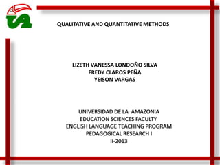 UNIVERSIDAD DE LA AMAZONIA
EDUCATION SCIENCES FACULTY
ENGLISH LANGUAGE TEACHING PROGRAM
PEDAGOGICAL RESEARCH I
II-2013
LIZETH VANESSA LONDOÑO SILVA
FREDY CLAROS PEÑA
YEISON VARGAS
QUALITATIVE AND QUANTITATIVE METHODS
 
