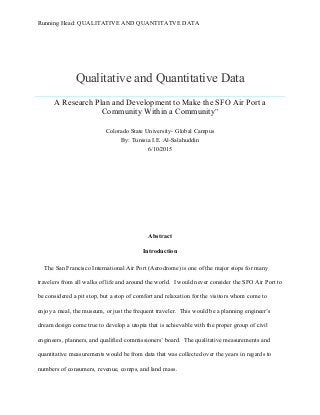 Running Head: QUALITATIVE AND QUANTITATVE DATA
Qualitative and Quantitative Data
A Research Plan and Development to Make the SFO Air Port a
Community Within a Community”
Colorado State University- Global Campus
By: Tunisia I.E. Al-Salahuddin
6/10/2015
Abstract
Introduction
The San Francisco International Air Port (Aerodrome) is one of the major stops for many
travelers from all walks of life and around the world. I would never consider the SFO Air Port to
be considered a pit stop, but a stop of comfort and relaxation for the visitors whom come to
enjoy a meal, the museum, or just the frequent traveler. This would be a planning engineer’s
dream design come true to develop a utopia that is achievable with the proper group of civil
engineers, planners, and qualified commissioners’ board. The qualitative measurements and
quantitative measurements would be from data that was collected over the years in regards to
numbers of consumers, revenue, comps, and land mass.
 