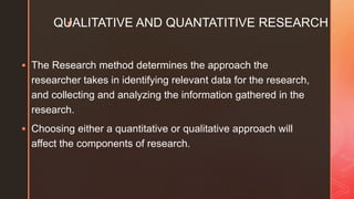 zQUALITATIVE AND QUANTATITIVE RESEARCH
 The Research method determines the approach the
researcher takes in identifying relevant data for the research,
and collecting and analyzing the information gathered in the
research.
 Choosing either a quantitative or qualitative approach will
affect the components of research.
 