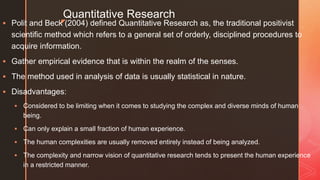 z
Quantitative Research
 Polit and Beck (2004) defined Quantitative Research as, the traditional positivist
scientific method which refers to a general set of orderly, disciplined procedures to
acquire information.
 Gather empirical evidence that is within the realm of the senses.
 The method used in analysis of data is usually statistical in nature.
 Disadvantages:
 Considered to be limiting when it comes to studying the complex and diverse minds of human
being.
 Can only explain a small fraction of human experience.
 The human complexities are usually removed entirely instead of being analyzed.
 The complexity and narrow vision of quantitative research tends to present the human experience
in a restricted manner.
 