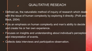 z QUALITATIVE RESEACH
 Defined as, the naturalistic method of inquiry of research which deals
with the issue of human complexity by exploring it directly. (Polit and
Beck, 2004)
 Puts an emphasis on human complexity and man’s ability to decide
and create his or her own experience.
 Focuses on insights and understanding about individual’s perception
and interpretation of events.
 Collects data interviews and participative observation.
 
