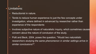 z
 Limitations:
 Reductionist in nature.
 Tends to reduce human experience to just the few concepts under
investigation, where defined in advanced by researcher rather than
experience of the respondents
 Involves subjective nature of naturalistic inquiry, which sometimes causes
concern about the nature of conclusion of the study.
 Polit and Beck, 2004, poses the question, "Would two naturalistic
researchers studying the same phenomenon in similar settings arrive in
similar conclusions?”.
 